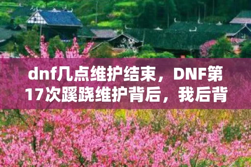 dnf几点维护结束，DNF第17次蹊跷维护背后，我后背发凉地数清了被耍的次数