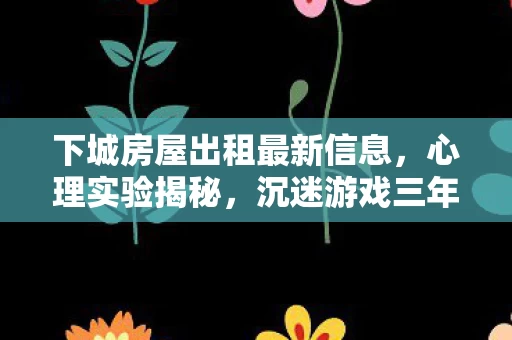 下城房屋出租最新信息,心理实验揭秘,沉迷游戏三年,下城出租屋里的细思极恐真相 下城房屋出租最新信息,心理实验揭秘,沉迷游戏三年,下城出租屋里的细思极恐真相