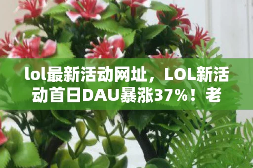 lol最新活动网址,LOL新活动首日DAU暴涨37%!老玩家集体回流,这波情怀杀竟藏着万亿级市场? lol最新活动网址,LOL新活动首日DAU暴涨37%!老玩家集体回流,这波情怀杀竟藏着万亿级市场?