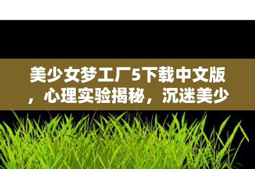 美少女梦工厂5下载中文版，心理实验揭秘，沉迷美少女梦工厂5的细思极恐自我麻醉