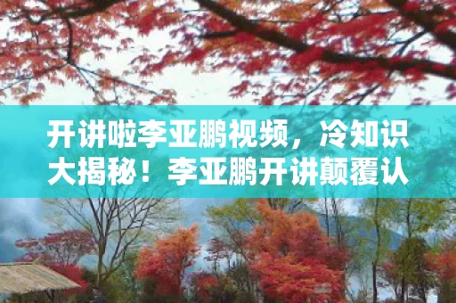 开讲啦李亚鹏视频，冷知识大揭秘！李亚鹏开讲颠覆认知，真相让你目瞪口呆！