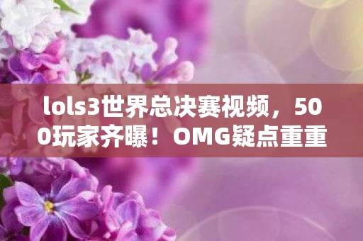 lols3世界总决赛视频，500玩家齐曝！OMG疑点重重，这操作真绷不住，真相究竟几何？