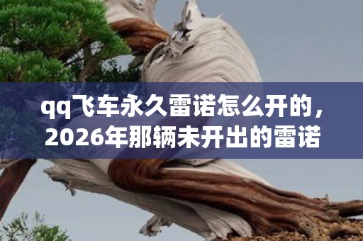 qq飞车永久雷诺怎么开的,2026年那辆未开出的雷诺,藏着青春与再也回不去的鼻子一酸 qq飞车永久雷诺怎么开的,2026年那辆未开出的雷诺,藏着青春与再也回不去的鼻子一酸