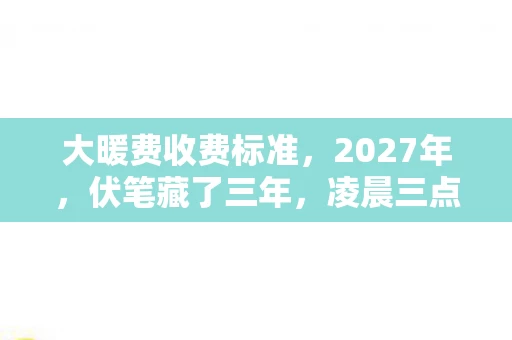 大暖费收费标准,2027年,伏笔藏了三年,凌晨三点聊天记录让我鼻子一酸 大暖费收费标准,2027年,伏笔藏了三年,凌晨三点聊天记录让我鼻子一酸