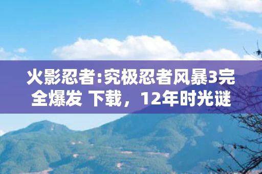 火影忍者:究极忍者风暴3完全爆发 下载，12年时光谜局，当鸣人最后一拳击碎屏幕时，全球玩家集体泪目