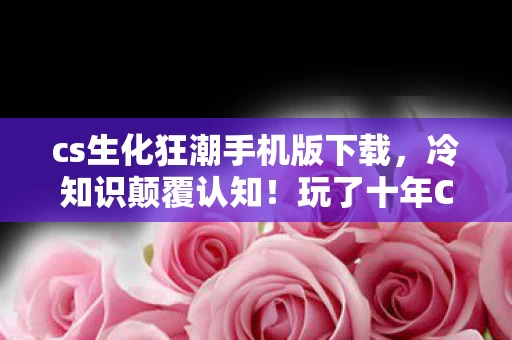 cs生化狂潮手机版下载,冷知识颠覆认知!玩了十年CS1.6生化狂潮,我竟目瞪口呆! cs生化狂潮手机版下载,冷知识颠覆认知!玩了十年CS1.6生化狂潮,我竟目瞪口呆!