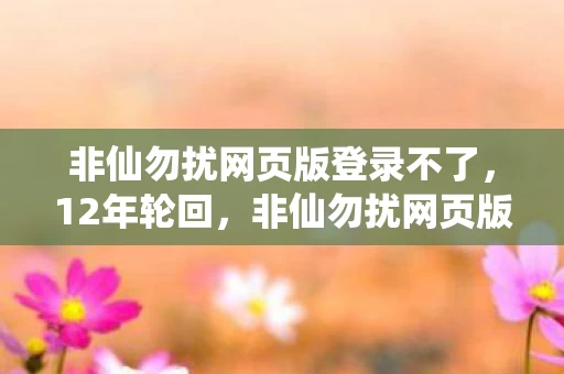 非仙勿扰网页版登录不了,12年轮回,非仙勿扰网页版登录背后的谜面与泪目真相 非仙勿扰网页版登录不了,12年轮回,非仙勿扰网页版登录背后的谜面与泪目真相
