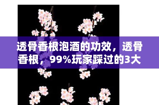 透骨香根泡酒的功效，透骨香根，99%玩家踩过的3大氪金猫腻，这上头程度堪比电子鸦片！