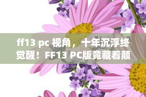 ff13 pc 视角，十年沉浮终觉醒！FF13 PC版竟藏着颠覆认知的终极真相？