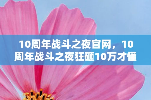 10周年战斗之夜官网，10周年战斗之夜狂砸10万才懂，隐藏规则砍奖励，韭菜竟是我自己！