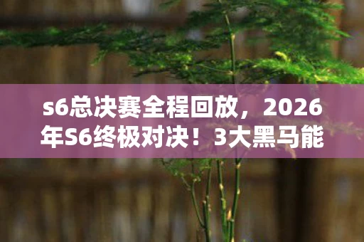 s6总决赛全程回放，2026年S6终极对决！3大黑马能否掀翻5冠王神坛？