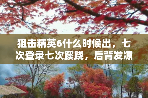狙击精英6什么时候出,七次登录七次蹊跷,后背发凉的十年逃亡真相 狙击精英6什么时候出,七次登录七次蹊跷,后背发凉的十年逃亡真相