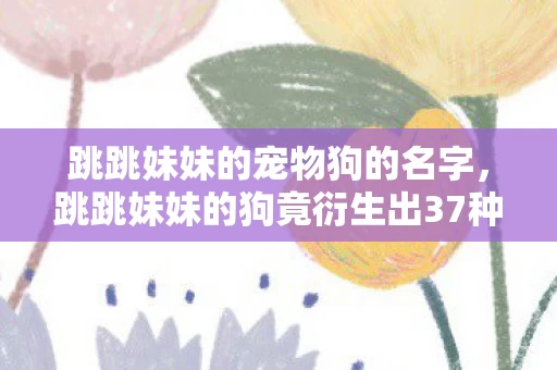 跳跳妹妹的宠物狗的名字,跳跳妹妹的狗竟衍生出37种破圈形态?我的钱包,这波意想不到的献祭很合理! 跳跳妹妹的宠物狗的名字,跳跳妹妹的狗竟衍生出37种破圈形态?我的钱包,这波意想不到的献祭很合理!