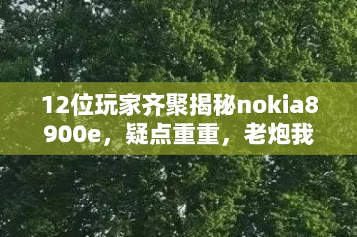 12位玩家齐聚揭秘nokia8900e，疑点重重，老炮我直接绷不住了！