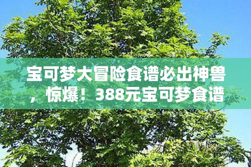 宝可梦大冒险食谱必出神兽,惊爆!388元宝可梦食谱暗藏隐情,离职老兵吓一跳揭秘内幕! 宝可梦大冒险食谱必出神兽,惊爆!388元宝可梦食谱暗藏隐情,离职老兵吓一跳揭秘内幕!