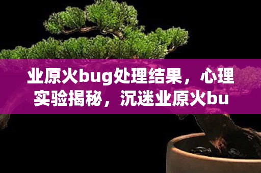 业原火bug处理结果,心理实验揭秘,沉迷业原火bug六年,细思极恐的自我麻醉 业原火bug处理结果,心理实验揭秘,沉迷业原火bug六年,细思极恐的自我麻醉