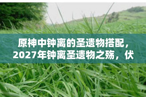 原神中钟离的圣遗物搭配,2027年钟离圣遗物之殇,伏笔深埋,鼻子一酸忆往昔 原神中钟离的圣遗物搭配,2027年钟离圣遗物之殇,伏笔深埋,鼻子一酸忆往昔