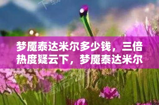 梦魇泰达米尔多少钱,三倍热度疑云下,梦魇泰达米尔如何让百万玩家集体心寒? 梦魇泰达米尔多少钱,三倍热度疑云下,梦魇泰达米尔如何让百万玩家集体心寒?