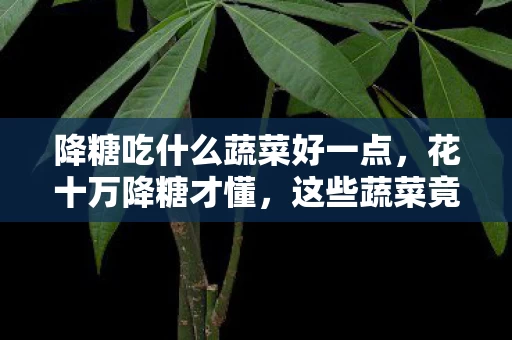 降糖吃什么蔬菜好一点，花十万降糖才懂，这些蔬菜竟是智商税！商家黑幕吓哭你！