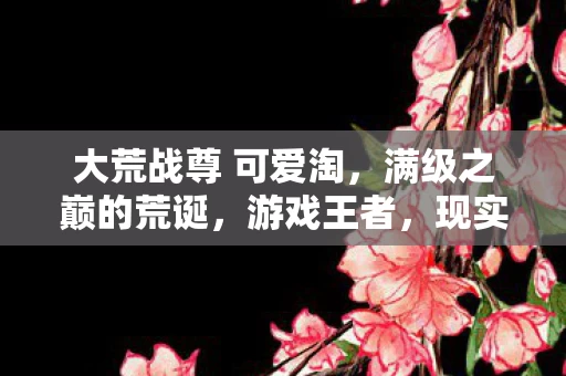 大荒战尊 可爱淘,满级之巅的荒诞,游戏王者,现实负分的灵魂震颤悖论 大荒战尊 可爱淘,满级之巅的荒诞,游戏王者,现实负分的灵魂震颤悖论