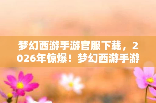 梦幻西游手游官服下载,2026年惊爆!梦幻西游手游官服竟藏如此逆天悬念? 梦幻西游手游官服下载,2026年惊爆!梦幻西游手游官服竟藏如此逆天悬念?
