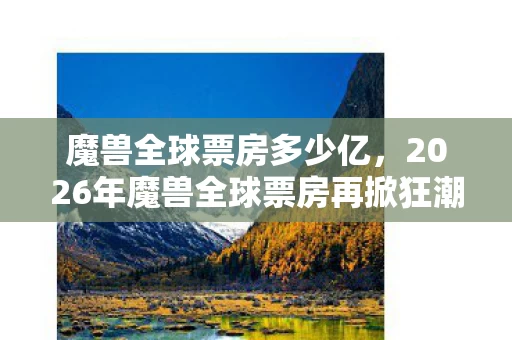 魔兽全球票房多少亿,2026年魔兽全球票房再掀狂潮,那些年并肩的兄弟,如今鼻子一酸只剩回忆 魔兽全球票房多少亿,2026年魔兽全球票房再掀狂潮,那些年并肩的兄弟,如今鼻子一酸只剩回忆