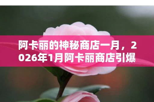 阿卡丽的神秘商店一月,2026年1月阿卡丽商店引爆热议!300万玩家集体绷不住,这折扣是假的? 阿卡丽的神秘商店一月,2026年1月阿卡丽商店引爆热议!300万玩家集体绷不住,这折扣是假的?