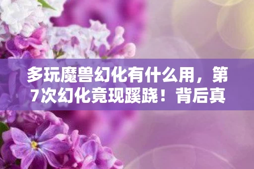 多玩魔兽幻化有什么用，第7次幻化竟现蹊跷！背后真相让人后背发凉
