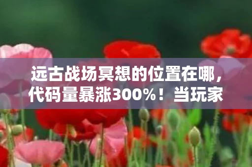 远古战场冥想的位置在哪,代码量暴涨300%!当玩家在远古战场冥想时,暗线正让AI头皮发麻 远古战场冥想的位置在哪,代码量暴涨300%!当玩家在远古战场冥想时,暗线正让AI头皮发麻