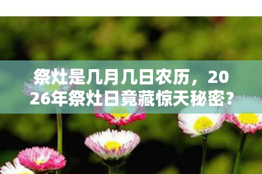 祭灶是几月几日农历，2026年祭灶日竟藏惊天秘密？这一天，你绝对想不到会发生什么！