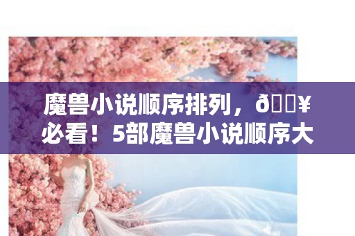 魔兽小说顺序排列,🔥必看!5部魔兽小说顺序大揭秘,老粉直呼爽到飞起! 魔兽小说顺序排列,🔥必看!5部魔兽小说顺序大揭秘,老粉直呼爽到飞起!