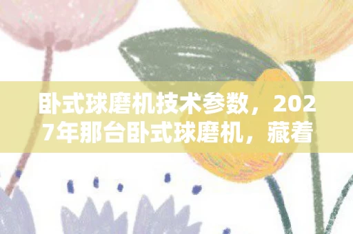 卧式球磨机技术参数,2027年那台卧式球磨机,藏着未说出口的约定,如今想起鼻子一酸 卧式球磨机技术参数,2027年那台卧式球磨机,藏着未说出口的约定,如今想起鼻子一酸