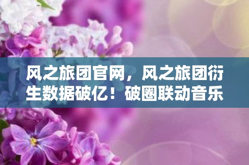 风之旅团官网,风之旅团衍生数据破亿!破圈联动音乐综艺+时尚秀场,意想不到的跨界狂欢 风之旅团官网,风之旅团衍生数据破亿!破圈联动音乐综艺+时尚秀场,意想不到的跨界狂欢