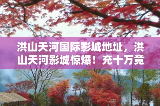 洪山天河国际影城地址,洪山天河影城惊爆!充十万竟成韭菜,隐情曝光吓你一跳! 洪山天河国际影城地址,洪山天河影城惊爆!充十万竟成韭菜,隐情曝光吓你一跳!