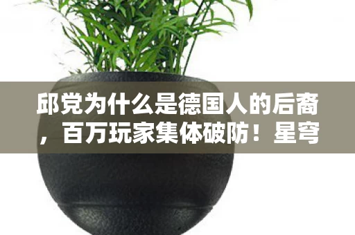 邱党为什么是德国人的后裔,百万玩家集体破防!星穹纪元邱党国籍谜团竟藏惊天反转? 邱党为什么是德国人的后裔,百万玩家集体破防!星穹纪元邱党国籍谜团竟藏惊天反转?