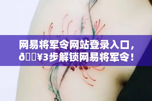 网易将军令网站登录入口，🔥3步解锁网易将军令！百万玩家直呼真香的防护秘籍