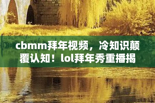 cbmm拜年视频,冷知识颠覆认知!lol拜年秀重播揭秘,游戏设计竟藏目瞪口呆细节 cbmm拜年视频,冷知识颠覆认知!lol拜年秀重播揭秘,游戏设计竟藏目瞪口呆细节