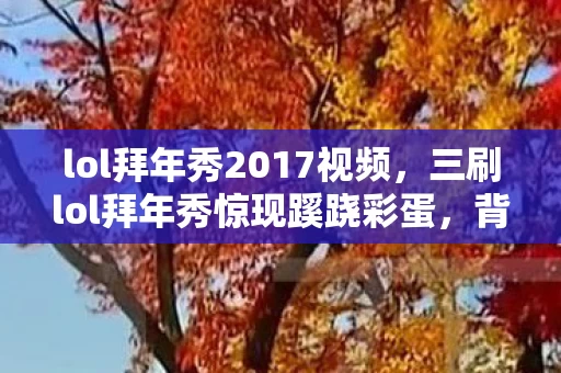 lol拜年秀2017视频,三刷lol拜年秀惊现蹊跷彩蛋,背后真相让我后背发凉! lol拜年秀2017视频,三刷lol拜年秀惊现蹊跷彩蛋,背后真相让我后背发凉!
