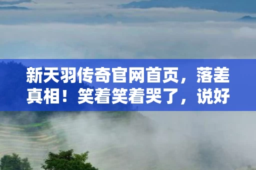 新天羽传奇官网首页,落差真相!笑着笑着哭了,说好退坑的我,又偷偷上线了 新天羽传奇官网首页,落差真相!笑着笑着哭了,说好退坑的我,又偷偷上线了