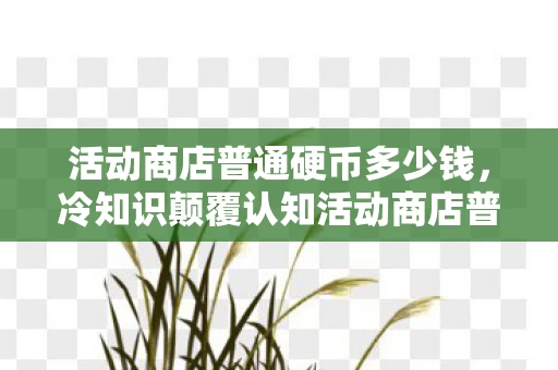 活动商店普通硬币多少钱,冷知识颠覆认知活动商店普通硬币竟藏着目瞪口呆的宇宙级秘密! 活动商店普通硬币多少钱,冷知识颠覆认知活动商店普通硬币竟藏着目瞪口呆的宇宙级秘密!