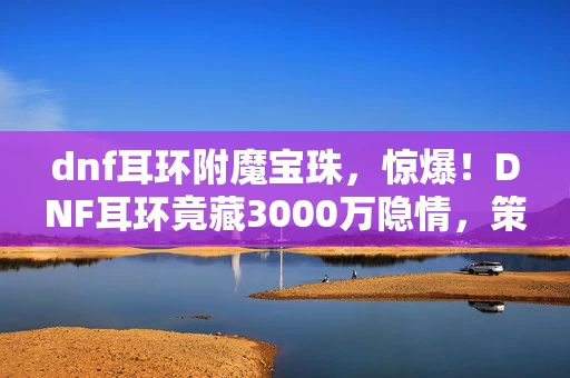 dnf耳环附魔宝珠,惊爆!DNF耳环竟藏3000万隐情,策划争吵内幕让人吓一跳! dnf耳环附魔宝珠,惊爆!DNF耳环竟藏3000万隐情,策划争吵内幕让人吓一跳!
