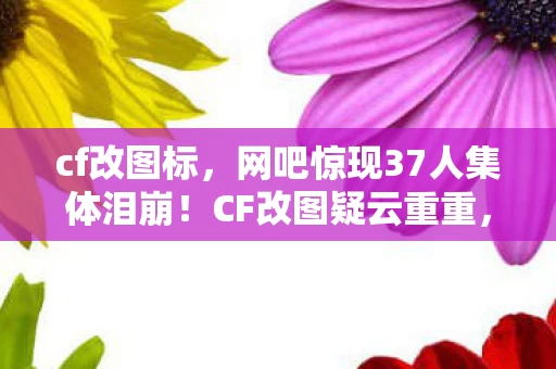 cf改图标，网吧惊现37人集体泪崩！CF改图疑云重重，大神萌新全绷不住