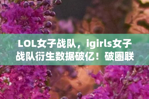 LOL女子战队，igirls女子战队衍生数据破亿！破圈联动音乐综艺时尚圈，意想不到！