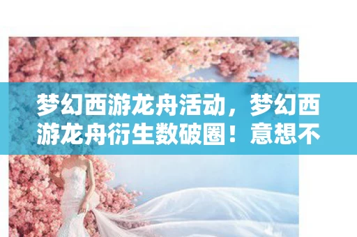 梦幻西游龙舟活动，梦幻西游龙舟衍生数破圈！意想不到跨界，从游戏到潮流新宠