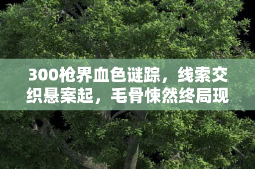 300枪界血色谜踪,线索交织悬案起,毛骨悚然终局现 300枪界血色谜踪,线索交织悬案起,毛骨悚然终局现