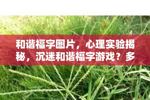 和谐福字图片，心理实验揭秘，沉迷和谐福字游戏？多巴胺陷阱细思极恐！