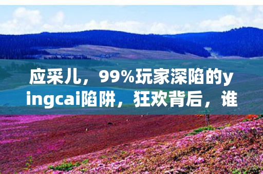 应采儿,99%玩家深陷的yingcai陷阱,狂欢背后,谁在收割你的时间与灵魂? 应采儿,99%玩家深陷的yingcai陷阱,狂欢背后,谁在收割你的时间与灵魂?