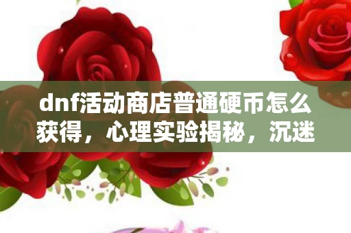 dnf活动商店普通硬币怎么获得,心理实验揭秘,沉迷DNF活动商店硬币,细思极恐的自我囚禁 dnf活动商店普通硬币怎么获得,心理实验揭秘,沉迷DNF活动商店硬币,细思极恐的自我囚禁