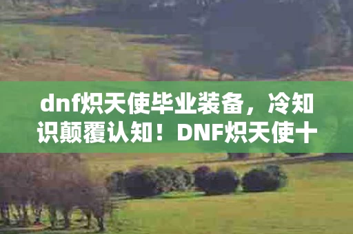 dnf炽天使毕业装备,冷知识颠覆认知!DNF炽天使十年隐藏设定,玩家目瞪口呆自扇耳光 dnf炽天使毕业装备,冷知识颠覆认知!DNF炽天使十年隐藏设定,玩家目瞪口呆自扇耳光