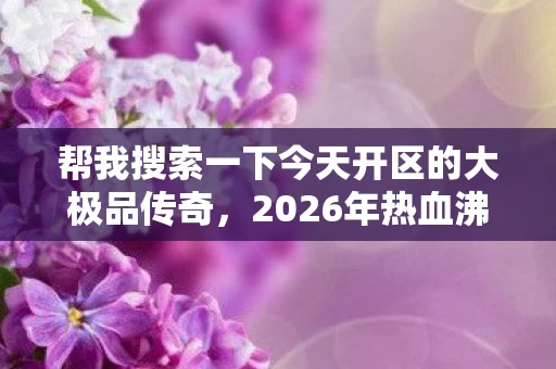 帮我搜索一下今天开区的大极品传奇,2026年热血沸腾!1.76大极品新服开启,隐藏BOSS究竟藏何玄机? 帮我搜索一下今天开区的大极品传奇,2026年热血沸腾!1.76大极品新服开启,隐藏BOSS究竟藏何玄机?